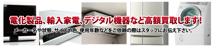 電化製品、輸入家電、デジタル機器など高額買取します！メーカー名や状態、サイズや色、使用年数などをご依頼の際はスタッフにお伝え下さい。液晶テレビ、プラズマテレビ、冷蔵庫、エアコン、衣類乾燥機、洗濯機、電子レンジ、掃除機、空気清浄機、扇風機、除湿機、ブルーレイディスクレコーダー、HDDレコーダー、HDDVDレコーダー、薄型テレビ、加湿器など